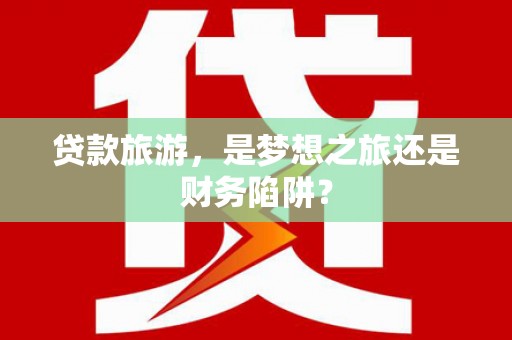 淮安贷款旅游，是梦想之旅还是财务陷阱？