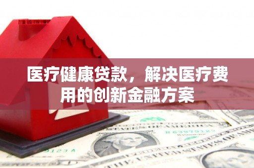 淮安医疗健康贷款，解决医疗费用的创新金融方案