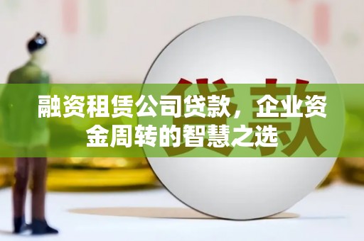 淮安融资租赁公司贷款，企业资金周转的智慧之选