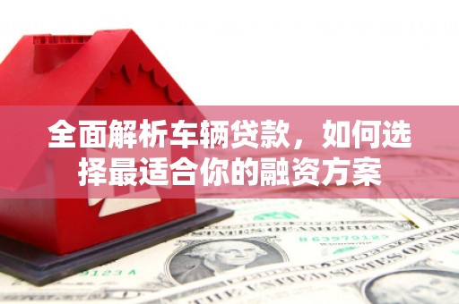 淮安全面解析车辆贷款，如何选择最适合你的融资方案